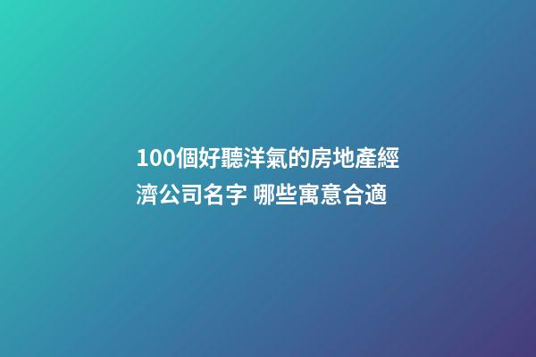 100個好聽洋氣的房地產經濟公司名字 哪些寓意合適